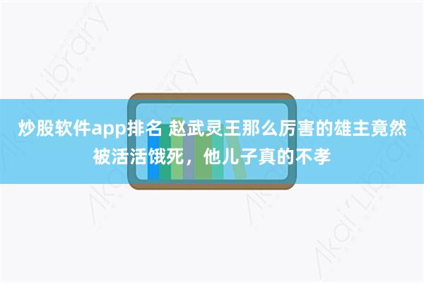 炒股软件app排名 赵武灵王那么厉害的雄主竟然被活活饿死，他儿子真的不孝