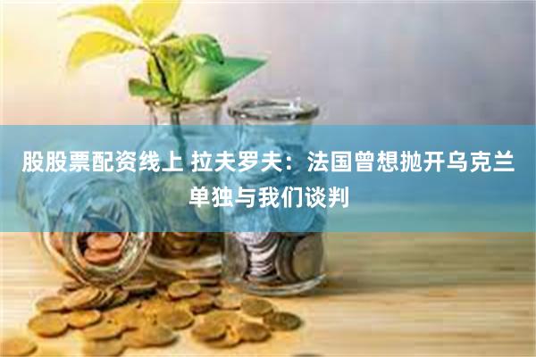 股股票配资线上 拉夫罗夫：法国曾想抛开乌克兰单独与我们谈判
