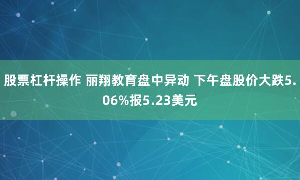 股票杠杆操作 丽翔教育盘中异动 下午盘股价大跌5.06%报5.23美元