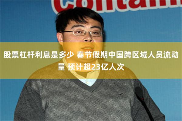 股票杠杆利息是多少 春节假期中国跨区域人员流动量 预计超23亿人次