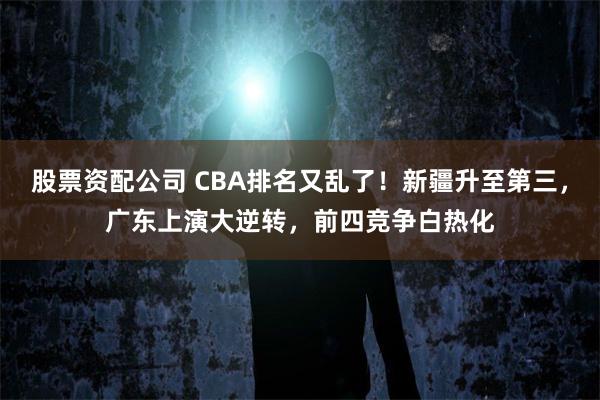 股票资配公司 CBA排名又乱了！新疆升至第三，广东上演大逆转，前四竞争白热化