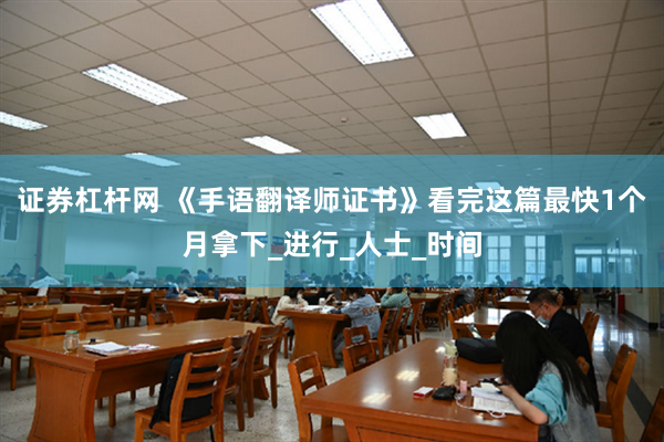 证券杠杆网 《手语翻译师证书》看完这篇最快1个月拿下_进行_人士_时间