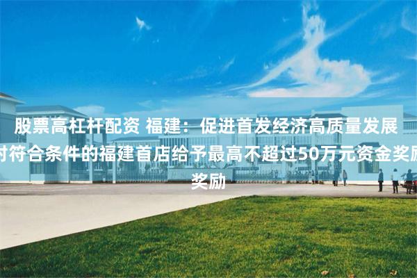 股票高杠杆配资 福建：促进首发经济高质量发展 对符合条件的福建首店给予最高不超过50万元资金奖励