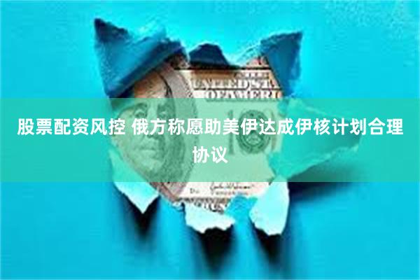 股票配资风控 俄方称愿助美伊达成伊核计划合理协议