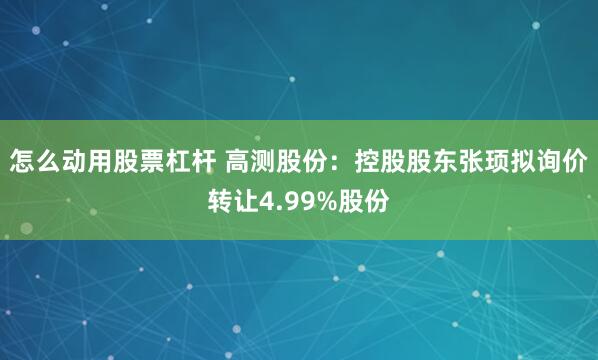 怎么动用股票杠杆 高测股份：控股股东张顼拟询价转让4.99%股份