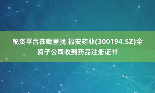 配资平台在哪里找 福安药业(300194.SZ)全资子公司收到药品注册证书