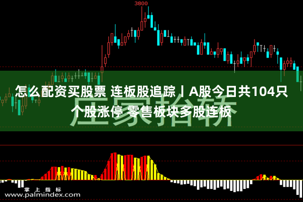 怎么配资买股票 连板股追踪丨A股今日共104只个股涨停 零售板块多股连板