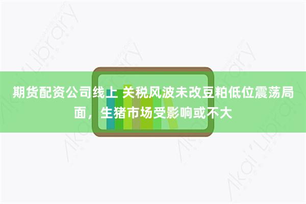 期货配资公司线上 关税风波未改豆粕低位震荡局面，生猪市场受影响或不大