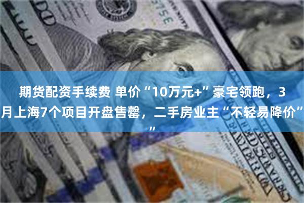 期货配资手续费 单价“10万元+”豪宅领跑，3月上海7个项目开盘售罄，二手房业主“不轻易降价”