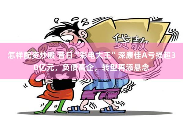 怎样配资炒股 昔日“彩电大王”深康佳A亏损超30亿元，负债高企，转型再添悬念