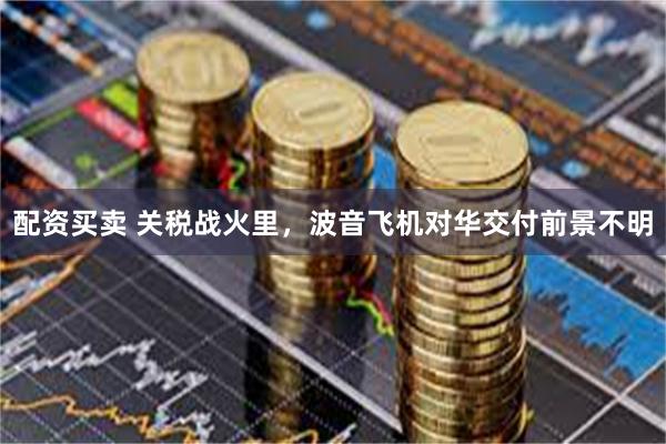 配资买卖 关税战火里，波音飞机对华交付前景不明