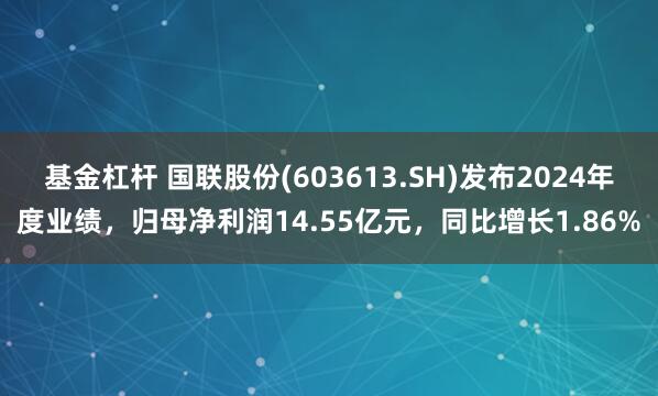 基金杠杆 国联股份(603613.SH)发布2024年度业绩，归母净利润14.55亿元，同比增长1.86%