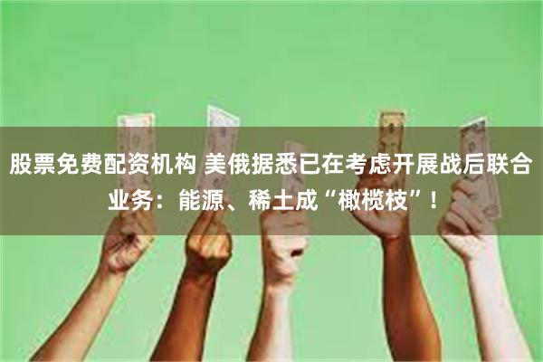 股票免费配资机构 美俄据悉已在考虑开展战后联合业务：能源、稀土成“橄榄枝”！