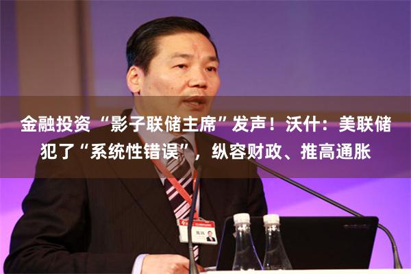 金融投资 “影子联储主席”发声！沃什：美联储犯了“系统性错误”，纵容财政、推高通胀
