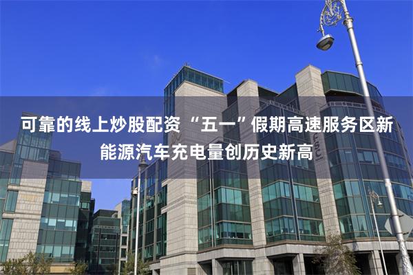 可靠的线上炒股配资 “五一”假期高速服务区新能源汽车充电量创历史新高