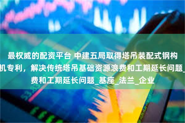 最权威的配资平台 中建五局取得塔吊装配式钢构基础及塔式起重机专利，解决传统塔吊基础资源浪费和工期延长问题_基座_法兰_企业