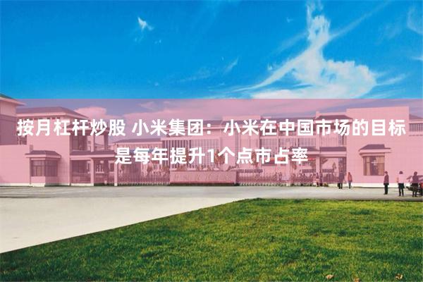 按月杠杆炒股 小米集团：小米在中国市场的目标是每年提升1个点市占率