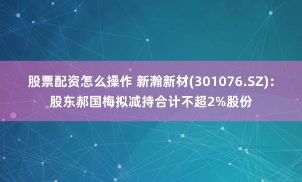 股票配资怎么操作 新瀚新材(301076.SZ)：股东郝国梅拟减持合计不超2%股份
