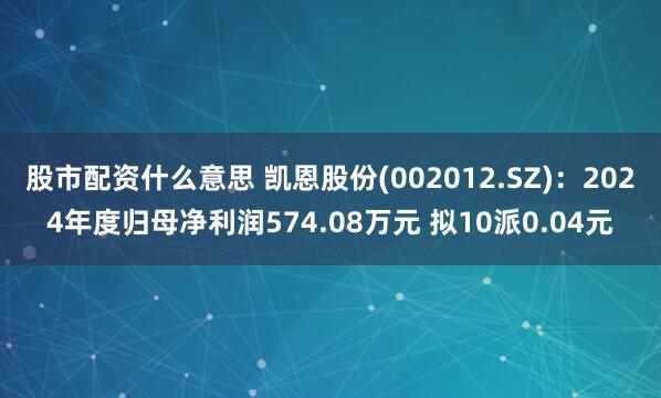 股市配资什么意思 凯恩股份(002012.SZ)：2024年度归母净利润574.08万元 拟10派0.04元