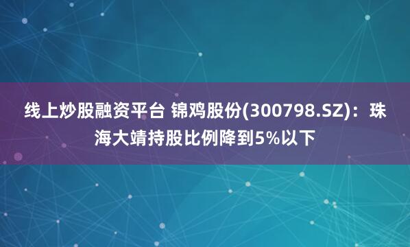 线上炒股融资平台 锦鸡股份(300798.SZ)：珠海大靖持股比例降到5%以下