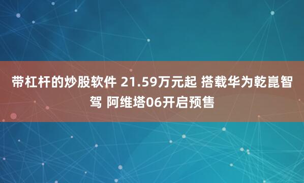 带杠杆的炒股软件 21.59万元起 搭载华为乾崑智驾 阿维塔06开启预售