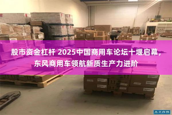 股市资金杠杆 2025中国商用车论坛十堰启幕，东风商用车领航新质生产力进阶