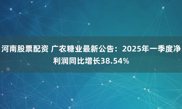 河南股票配资 广农糖业最新公告：2025年一季度净利润同比增长38.54%