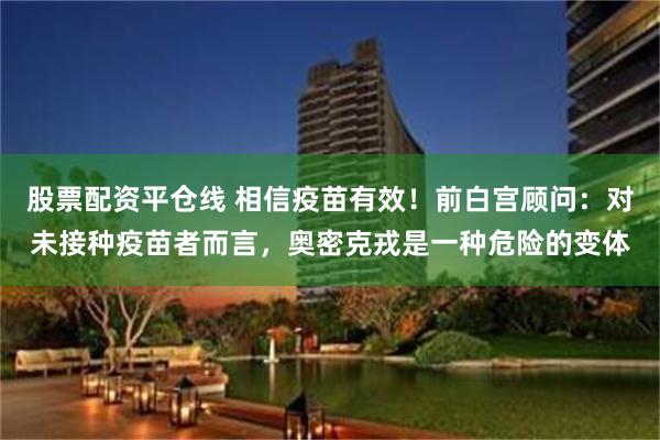 股票配资平仓线 相信疫苗有效！前白宫顾问：对未接种疫苗者而言，奥密克戎是一种危险的变体