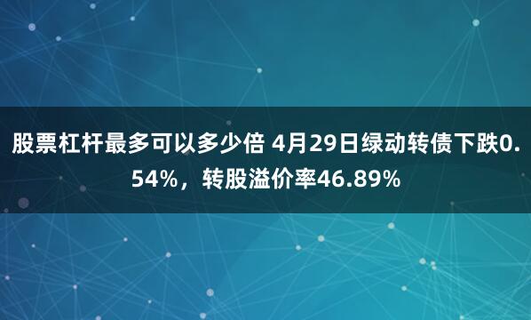 股票杠杆最多可以多少倍 4月29日绿动转债下跌0.54%，转股溢价率46.89%