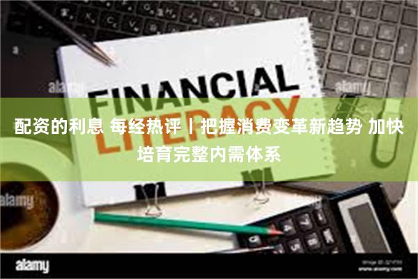 配资的利息 每经热评丨把握消费变革新趋势 加快培育完整内需体系