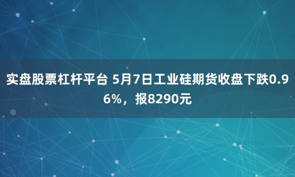 实盘股票杠杆平台 5月7日工业硅期货收盘下跌0.96%，报8290元