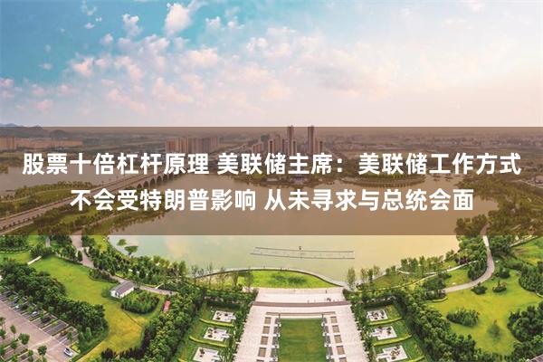股票十倍杠杆原理 美联储主席：美联储工作方式不会受特朗普影响 从未寻求与总统会面