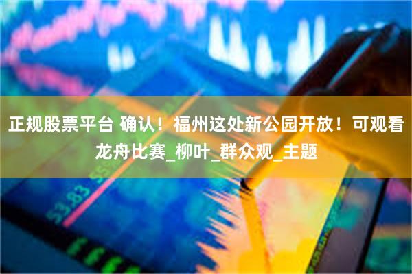 正规股票平台 确认！福州这处新公园开放！可观看龙舟比赛_柳叶_群众观_主题