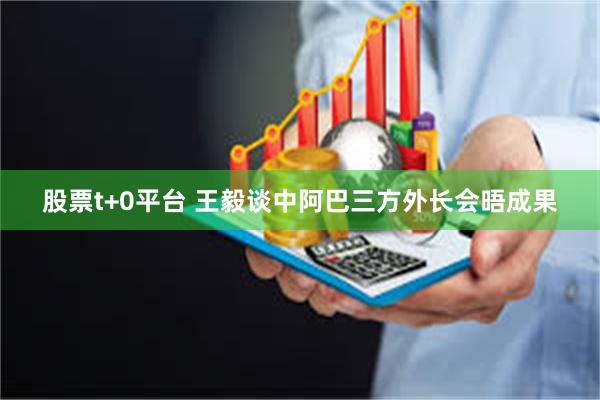 股票t+0平台 王毅谈中阿巴三方外长会晤成果
