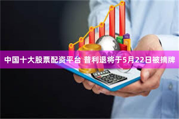 中国十大股票配资平台 普利退将于5月22日被摘牌
