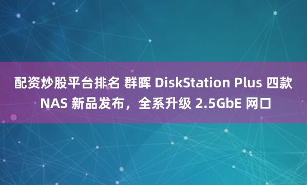 配资炒股平台排名 群晖 DiskStation Plus 四款 NAS 新品发布，全系升级 2.5GbE 网口