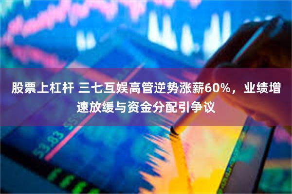 股票上杠杆 三七互娱高管逆势涨薪60%，业绩增速放缓与资金分配引争议