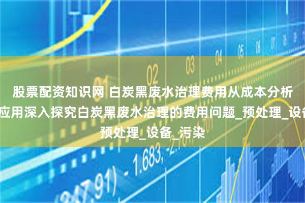 股票配资知识网 白炭黑废水治理费用从成本分析到技术应用深入探究白炭黑废水治理的费用问题_预处理_设备_污染