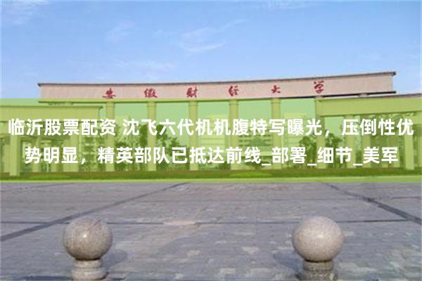 临沂股票配资 沈飞六代机机腹特写曝光，压倒性优势明显，精英部队已抵达前线_部署_细节_美军