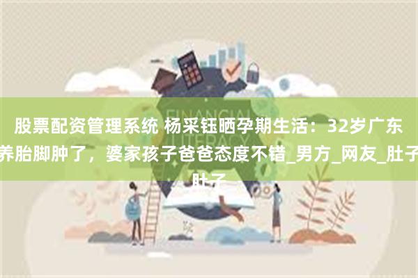 股票配资管理系统 杨采钰晒孕期生活：32岁广东养胎脚肿了，婆家孩子爸爸态度不错_男方_网友_肚子