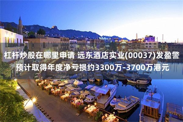 杠杆炒股在哪里申请 远东酒店实业(00037)发盈警 预计取得年度净亏损约3300万-3700万港元