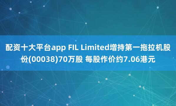 配资十大平台app FIL Limited增持第一拖拉机股份(00038)70万股 每股作价约7.06港元