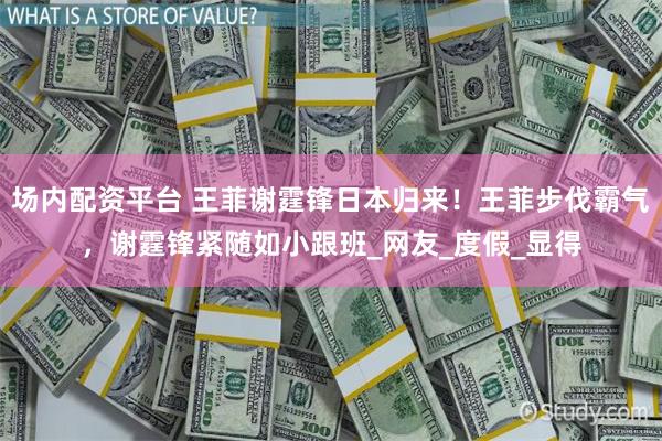 场内配资平台 王菲谢霆锋日本归来！王菲步伐霸气，谢霆锋紧随如小跟班_网友_度假_显得