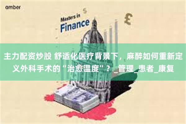 主力配资炒股 舒适化医疗背景下，麻醉如何重新定义外科手术的“治愈温度”？_管理_患者_康复
