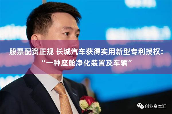 股票配资正规 长城汽车获得实用新型专利授权：“一种座舱净化装置及车辆”