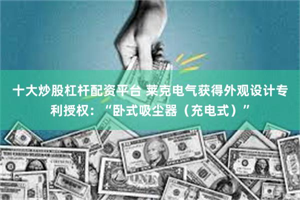 十大炒股杠杆配资平台 莱克电气获得外观设计专利授权：“卧式吸尘器（充电式）”