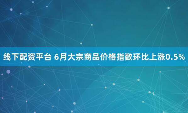 线下配资平台 6月大宗商品价格指数环比上涨0.5%