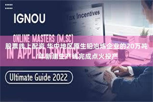 股票线上配资 华中地区原生铅冶炼企业的20万吨/年新建生产线完成点火投产