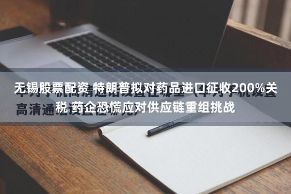 无锡股票配资 特朗普拟对药品进口征收200%关税 药企恐慌应对供应链重组挑战