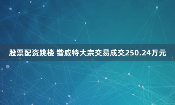 股票配资跳楼 锴威特大宗交易成交250.24万元